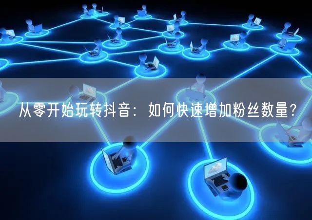 从零开始玩转抖音：如何快速增加粉丝数量？