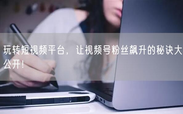 玩转短视频平台，让视频号粉丝飙升的秘诀大公开！