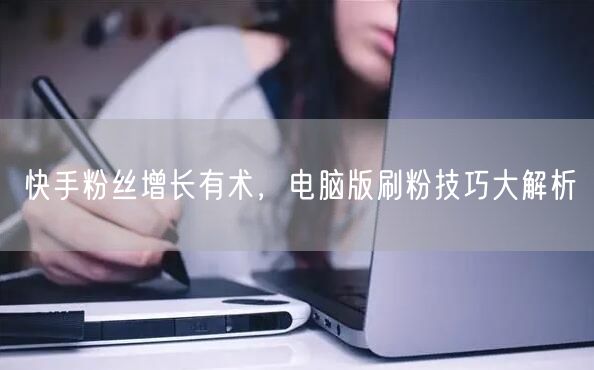快手粉丝增长有术，电脑版刷粉技巧大解析
