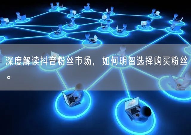 深度解读抖音粉丝市场，如何明智选择购买粉丝。